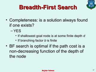 Breadth-First SearchBreadth-First Search
• Completeness: is a solution always found
if one exists?
– YES
• If shallowest goal node is at some finite depth d
• If branching factor b is finite
• BF search is optimal if the path cost is a
non-decreasing function of the depth of
the node
27
Majidur RahmanMajidur Rahman
 