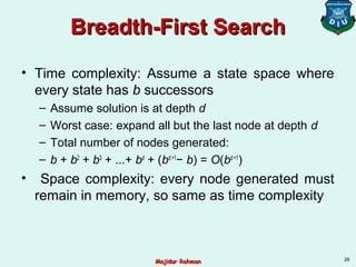 Breadth-First SearchBreadth-First Search
• Time complexity: Assume a state space where
every state has b successors
– Assume solution is at depth d
– Worst case: expand all but the last node at depth d
– Total number of nodes generated:
– b + b2
+ b3
+ ...+ bd
+ (bd +1
− b) = O(bd +1
)
• Space complexity: every node generated must
remain in memory, so same as time complexity
28
Majidur RahmanMajidur Rahman
 