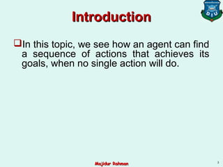 IntroductionIntroduction
In this topic, we see how an agent can find
a sequence of actions that achieves its
goals, when no single action will do.
3
Majidur RahmanMajidur Rahman
 