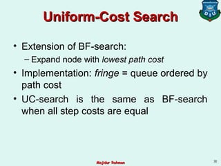 Uniform-Cost SearchUniform-Cost Search
• Extension of BF-search:
– Expand node with lowest path cost
• Implementation: fringe = queue ordered by
path cost
• UC-search is the same as BF-search
when all step costs are equal
30
Majidur RahmanMajidur Rahman
 