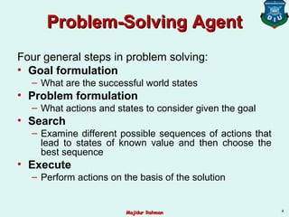 Problem-SolvingProblem-Solving AgentAgent
Four general steps in problem solving:
• Goal formulation
– What are the successful world states
• Problem formulation
– What actions and states to consider given the goal
• Search
– Examine different possible sequences of actions that
lead to states of known value and then choose the
best sequence
• Execute
– Perform actions on the basis of the solution
4
Majidur RahmanMajidur Rahman
 