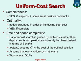 Uniform-Cost SearchUniform-Cost Search
• Completeness:
– YES, if step-cost > some small positive constant ε
• Optimality:
– nodes expanded in order of increasing path cost
– YES, if complete
• Time and space complexity:
– Uniform-cost search is guided by path costs rather than
depths, so its complexity cannot easily be characterized
in terms of b and d.
– Instead, assume C* is the cost of the optimal solution
– Assume that every action costs at least ε
– Worst-case: O(bC*/ε
)
42
Majidur RahmanMajidur Rahman
 