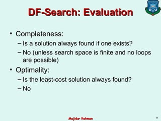DF-Search: EvaluationDF-Search: Evaluation
• Completeness:
– Is a solution always found if one exists?
– No (unless search space is finite and no loops
are possible)
• Optimality:
– Is the least-cost solution always found?
– No
55
Majidur RahmanMajidur Rahman
 