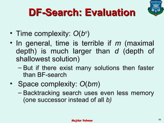 DF-Search: EvaluationDF-Search: Evaluation
• Time complexity: O(bm
)
• In general, time is terrible if m (maximal
depth) is much larger than d (depth of
shallowest solution)
– But if there exist many solutions then faster
than BF-search
• Space complexity: O(bm)
– Backtracking search uses even less memory
(one successor instead of all b)
56
Majidur RahmanMajidur Rahman
 