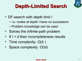 Depth-Limited SearchDepth-Limited Search
• DF-search with depth limit l
– i.e. nodes at depth l have no successors
– Problem knowledge can be used
• Solves the infinite-path problem
• If l < d then incompleteness results
• Time complexity: O(bl
)
• Space complexity: O(bl)
57
Majidur RahmanMajidur Rahman
 