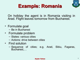 Example: RomaniaExample: Romania
On holiday the agent is in Romania visiting in
Arad. Flight leaves tomorrow from Bucharest.
• Formulate goal
– Be in Bucharest
• Formulate problem
– States: various cities
– Actions: drive between cities
• Find solution
– Sequence of cities; e.g. Arad, Sibiu, Fagaras,
Bucharest,…
6
Majidur RahmanMajidur Rahman
 