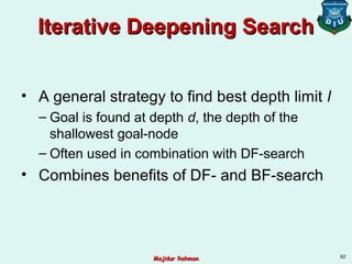 Iterative Deepening SearchIterative Deepening Search
• A general strategy to find best depth limit l
– Goal is found at depth d, the depth of the
shallowest goal-node
– Often used in combination with DF-search
• Combines benefits of DF- and BF-search
62
Majidur RahmanMajidur Rahman
 
