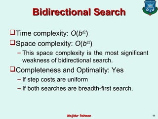 Bidirectional SearchBidirectional Search
Time complexity: O(bd/2
)
Space complexity: O(bd/2
)
– This space complexity is the most significant
weakness of bidirectional search.
Completeness and Optimality: Yes
– If step costs are uniform
– If both searches are breadth-first search.
68Majidur RahmanMajidur Rahman
 