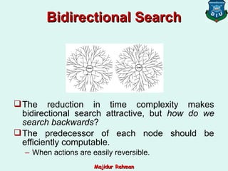 The reduction in time complexity makes
bidirectional search attractive, but how do we
search backwards?
The predecessor of each node should be
efficiently computable.
– When actions are easily reversible.
Bidirectional SearchBidirectional Search
Majidur RahmanMajidur Rahman
 