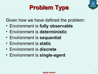 Problem TypeProblem Type
Given how we have defined the problem:
• Environment is fully observable
• Environment is deterministic
• Environment is sequential
• Environment is static
• Environment is discrete
• Environment is single-agent
7
Majidur RahmanMajidur Rahman
 