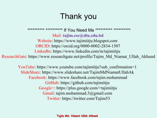 ********** ********** If You Need Me ********** **********
Mail: tajim.cse@diu.edu.bd
Website: https://www.tajimiitju.blogspot.com
ORCID: https://orcid.org/0000-0002-2834-1507
LinkedIn: https://www.linkedin.com/in/tajimiitju
ResearchGate: https://www.researchgate.net/profile/Tajim_Md_Niamat_Ullah_Akhund
YouTube: https://www.youtube.com/tajimiitju?sub_confirmation=1
SlideShare: https://www.slideshare.net/TajimMdNiamatUllahAk
Facebook: https://www.facebook.com/tajim.mohammad
GitHub: https://github.com/tajimiitju
Google+: https://plus.google.com/+tajimiitju
Gmail: tajim.mohammad.3@gmail.com
Twitter: https://twitter.com/Tajim53
Thank you
Tajim Md. Niamat Ullah AkhundTajim Md. Niamat Ullah Akhund
 