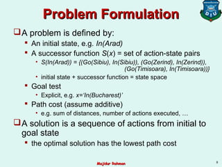 Problem FormulationProblem Formulation
A problem is defined by:
 An initial state, e.g. In(Arad)
 A successor function S(x) = set of action-state pairs
• S(In(Arad)) = {(Go(Sibiu), In(Sibiu)), (Go(Zerind), In(Zerind)),
(Go(Timisoara), In(Timisoara))}
• initial state + successor function = state space
 Goal test
• Explicit, e.g. x=‘In(Bucharest)’
 Path cost (assume additive)
• e.g. sum of distances, number of actions executed, …
A solution is a sequence of actions from initial to
goal state
 the optimal solution has the lowest path cost
8
Majidur RahmanMajidur Rahman
 
