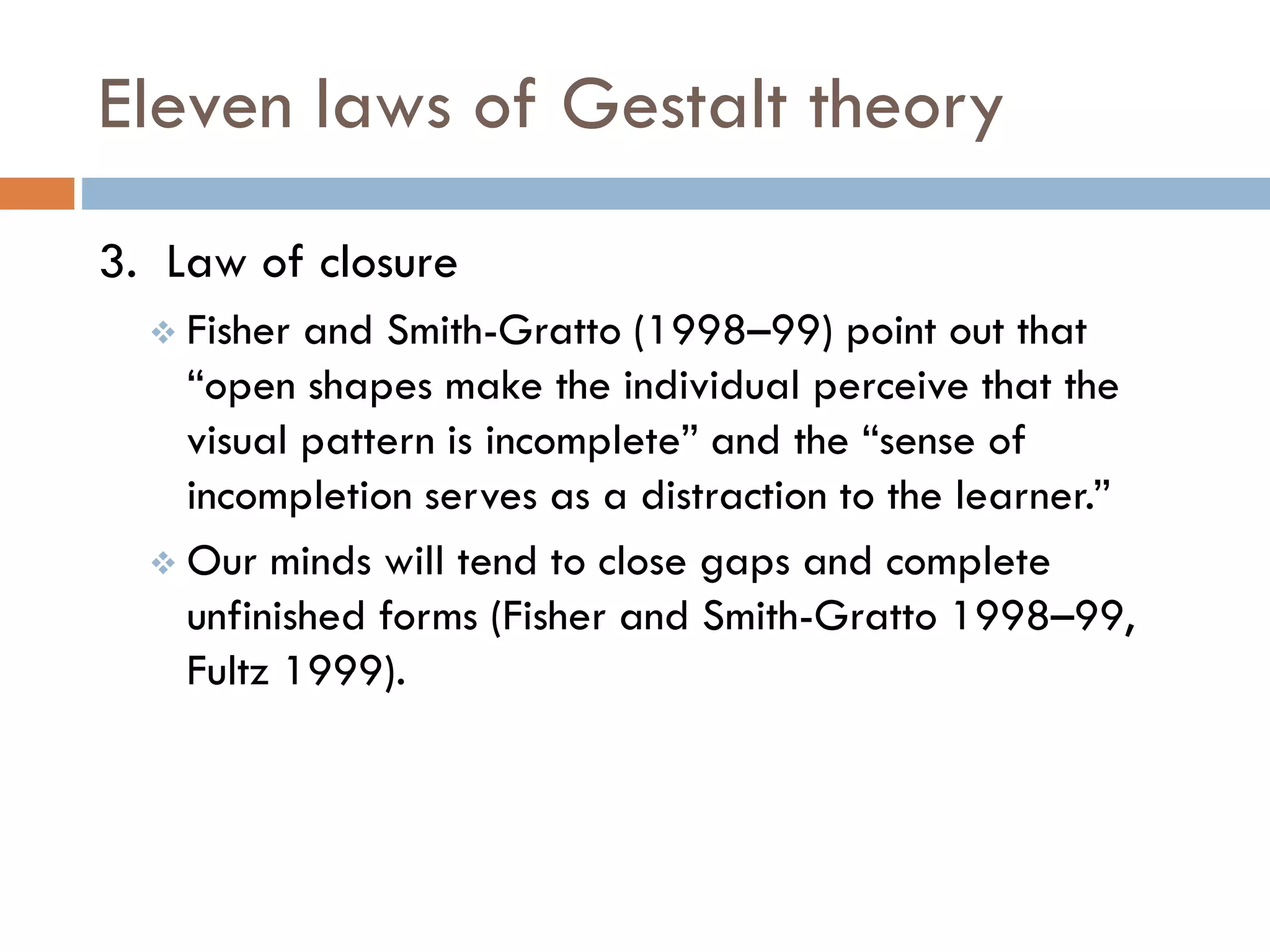 Eleven laws of Gestalt theory
3. Law of closure
 Fisher and Smith-Gratto (1998–99) point out that
“open shapes make the individual perceive that the
visual pattern is incomplete” and the “sense of
incompletion serves as a distraction to the learner.”
 Our minds will tend to close gaps and complete
unfinished forms (Fisher and Smith-Gratto 1998–99,
Fultz 1999).
 