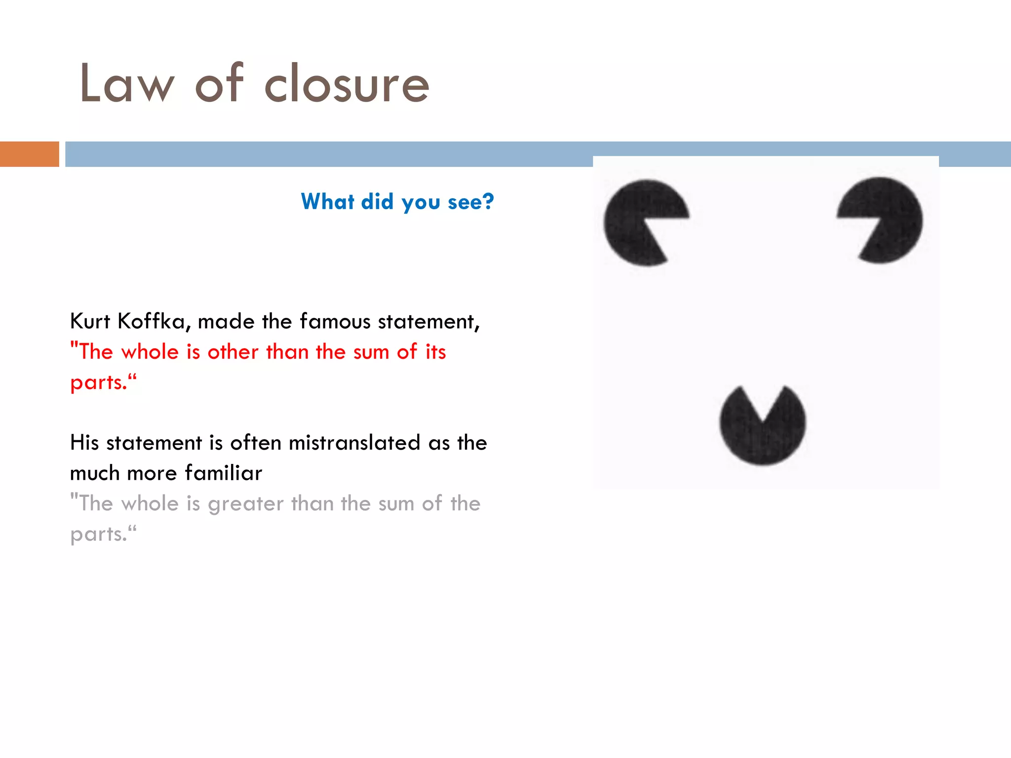 What did you see?
Kurt Koffka, made the famous statement,
"The whole is other than the sum of its
parts.“
His statement is often mistranslated as the
much more familiar
"The whole is greater than the sum of the
parts.“
Law of closure
 