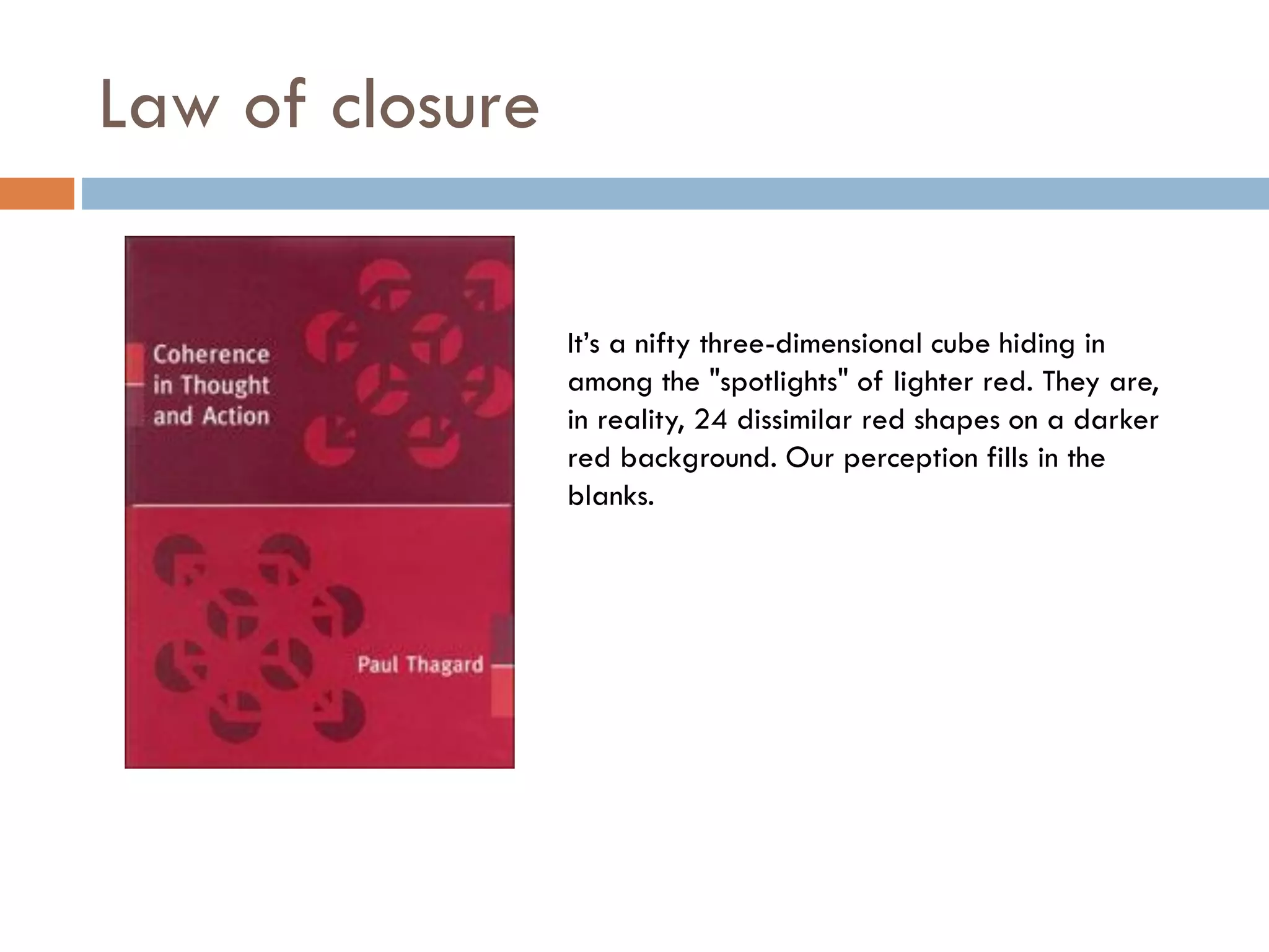 Law of closure
It’s a nifty three-dimensional cube hiding in
among the "spotlights" of lighter red. They are,
in reality, 24 dissimilar red shapes on a darker
red background. Our perception fills in the
blanks.
 