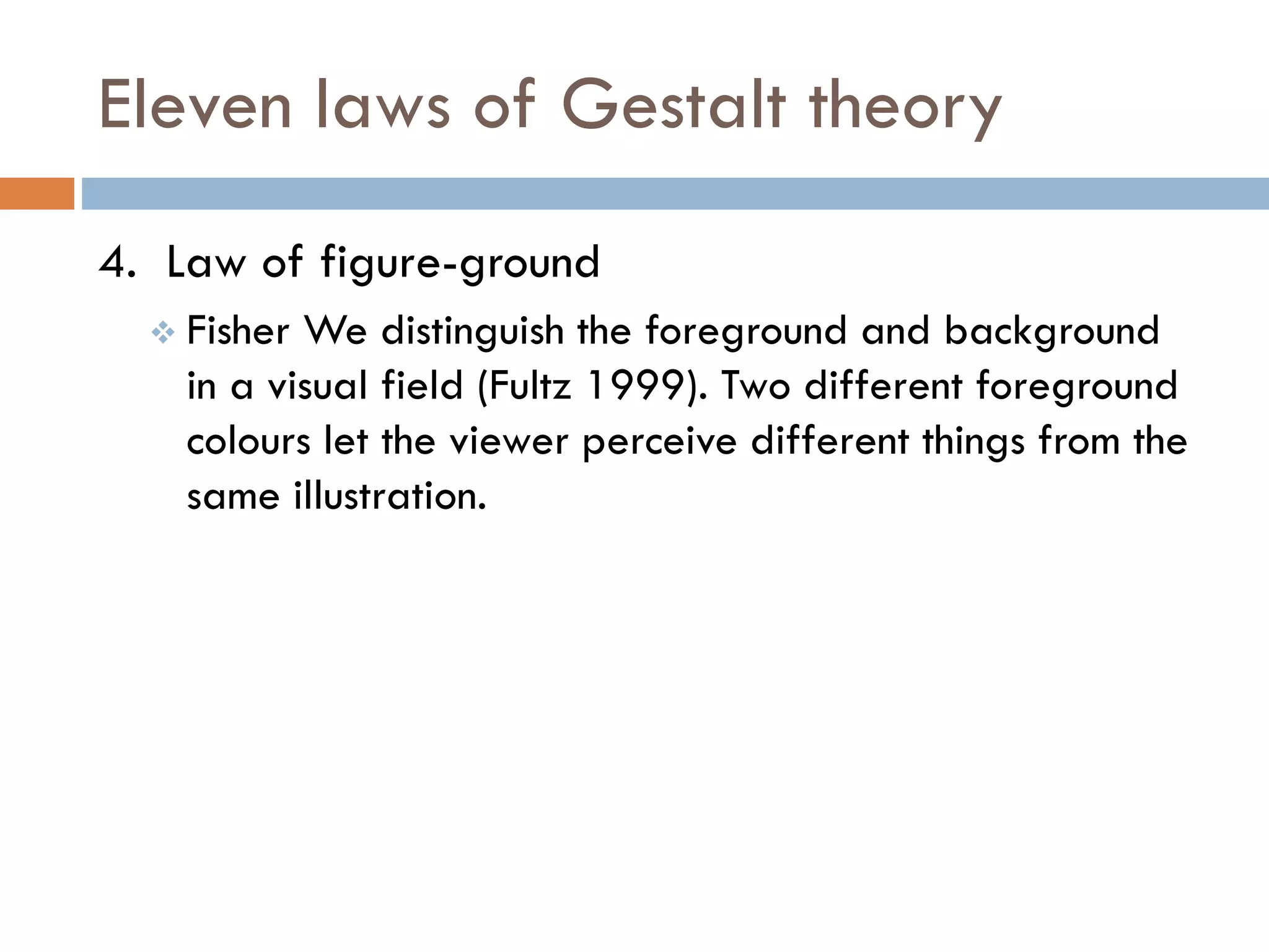 Eleven laws of Gestalt theory
4. Law of figure-ground
 Fisher We distinguish the foreground and background
in a visual field (Fultz 1999). Two different foreground
colours let the viewer perceive different things from the
same illustration.
 