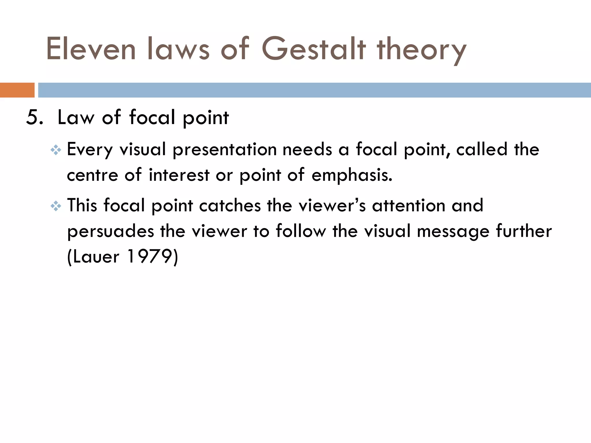 Eleven laws of Gestalt theory
5. Law of focal point
 Every visual presentation needs a focal point, called the
centre of interest or point of emphasis.
 This focal point catches the viewer’s attention and
persuades the viewer to follow the visual message further
(Lauer 1979)
 