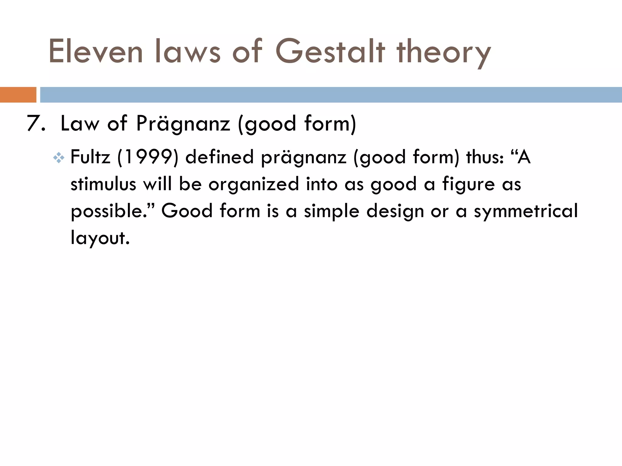 Eleven laws of Gestalt theory
7. Law of Prägnanz (good form)
 Fultz (1999) defined prägnanz (good form) thus: “A
stimulus will be organized into as good a figure as
possible.” Good form is a simple design or a symmetrical
layout.
 