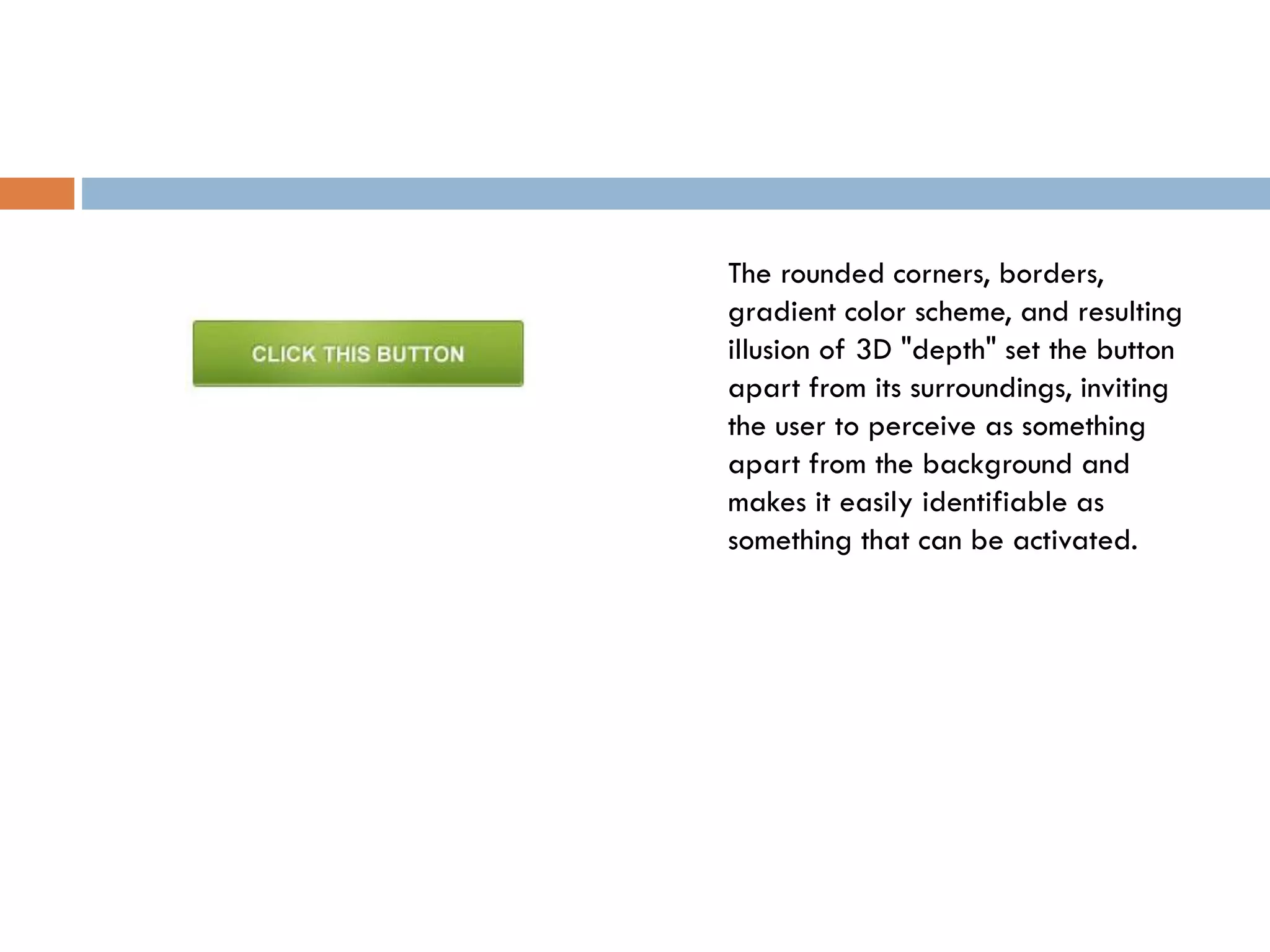 The rounded corners, borders,
gradient color scheme, and resulting
illusion of 3D "depth" set the button
apart from its surroundings, inviting
the user to perceive as something
apart from the background and
makes it easily identifiable as
something that can be activated.
 