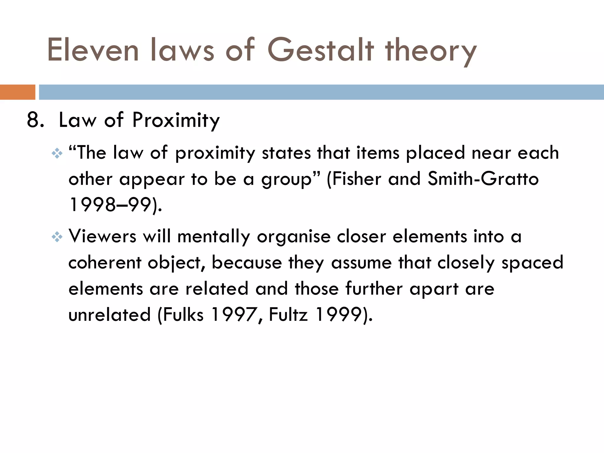 Eleven laws of Gestalt theory
8. Law of Proximity
 “The law of proximity states that items placed near each
other appear to be a group” (Fisher and Smith-Gratto
1998–99).
 Viewers will mentally organise closer elements into a
coherent object, because they assume that closely spaced
elements are related and those further apart are
unrelated (Fulks 1997, Fultz 1999).
 