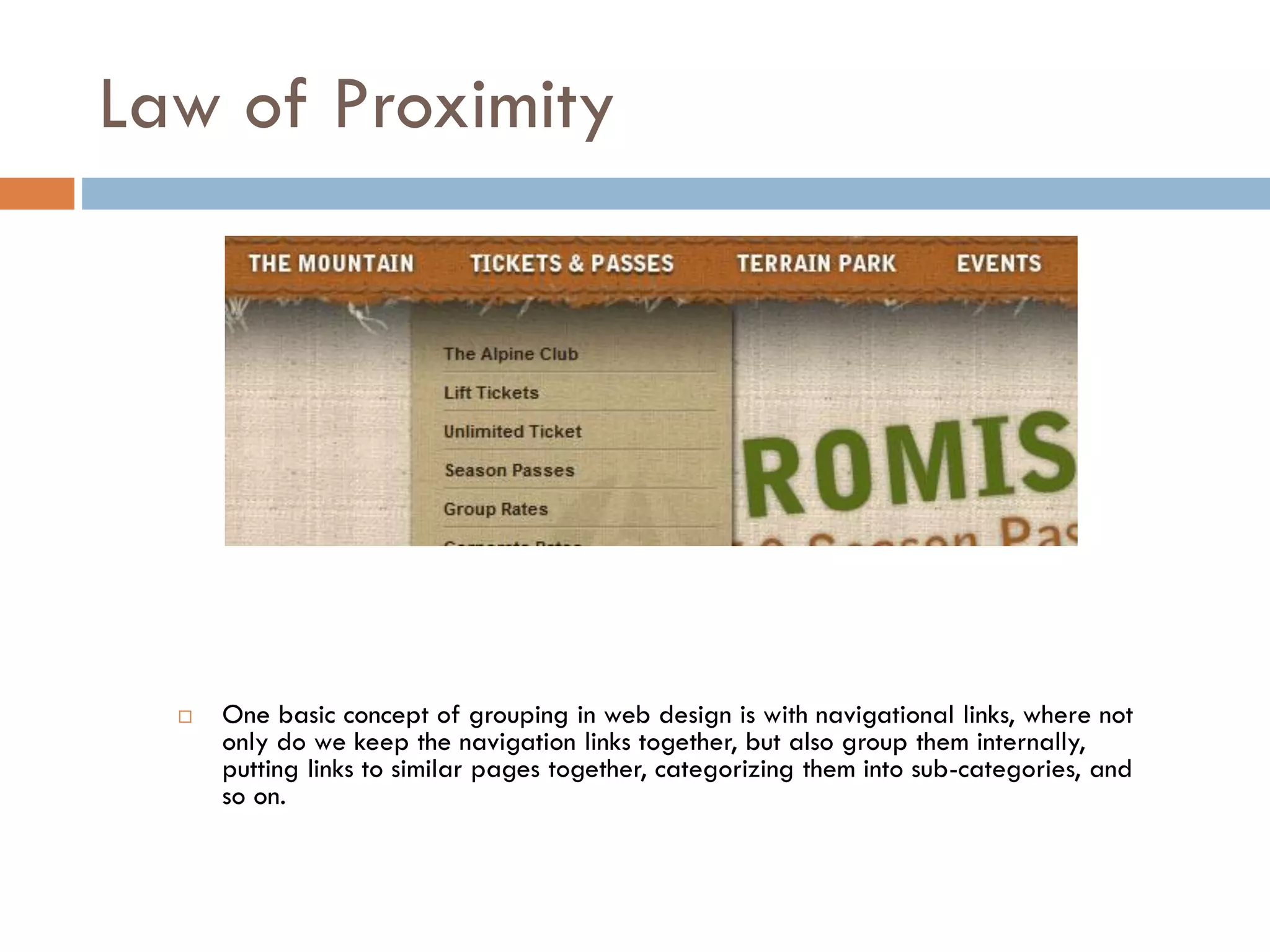 Law of Proximity
 One basic concept of grouping in web design is with navigational links, where not
only do we keep the navigation links together, but also group them internally,
putting links to similar pages together, categorizing them into sub-categories, and
so on.
 
