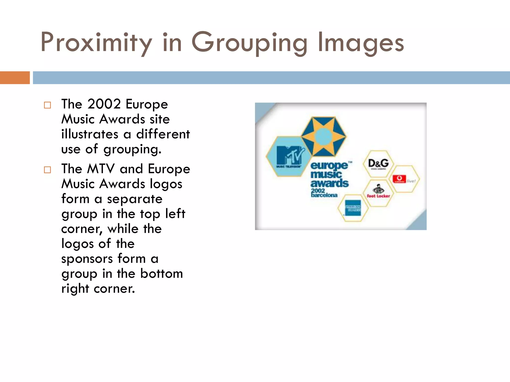 Proximity in Grouping Images
 The 2002 Europe
Music Awards site
illustrates a different
use of grouping.
 The MTV and Europe
Music Awards logos
form a separate
group in the top left
corner, while the
logos of the
sponsors form a
group in the bottom
right corner.
 