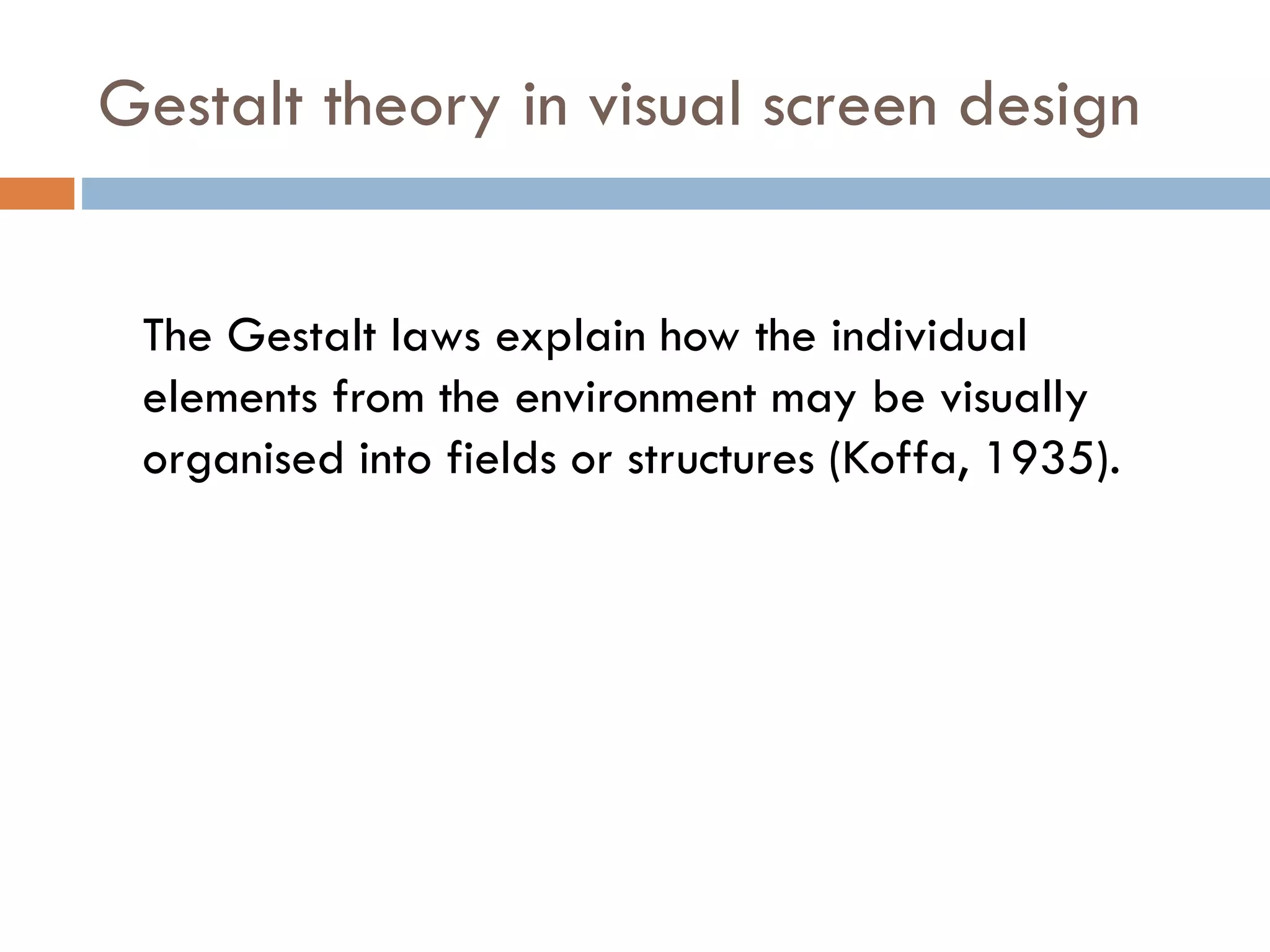 Gestalt theory in visual screen design
The Gestalt laws explain how the individual
elements from the environment may be visually
organised into fields or structures (Koffa, 1935).
 