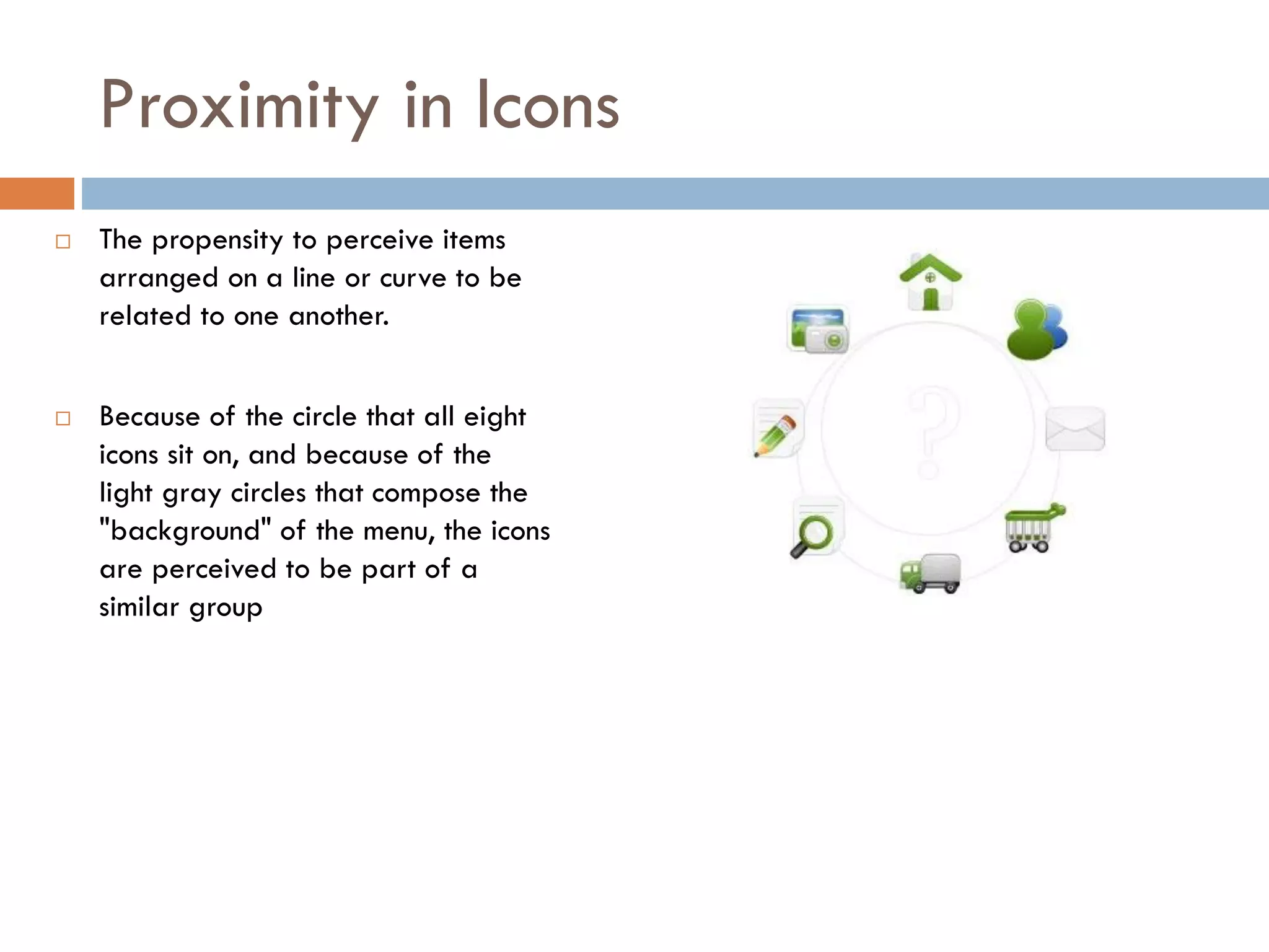 Proximity in Icons
 The propensity to perceive items
arranged on a line or curve to be
related to one another.
 Because of the circle that all eight
icons sit on, and because of the
light gray circles that compose the
"background" of the menu, the icons
are perceived to be part of a
similar group
 