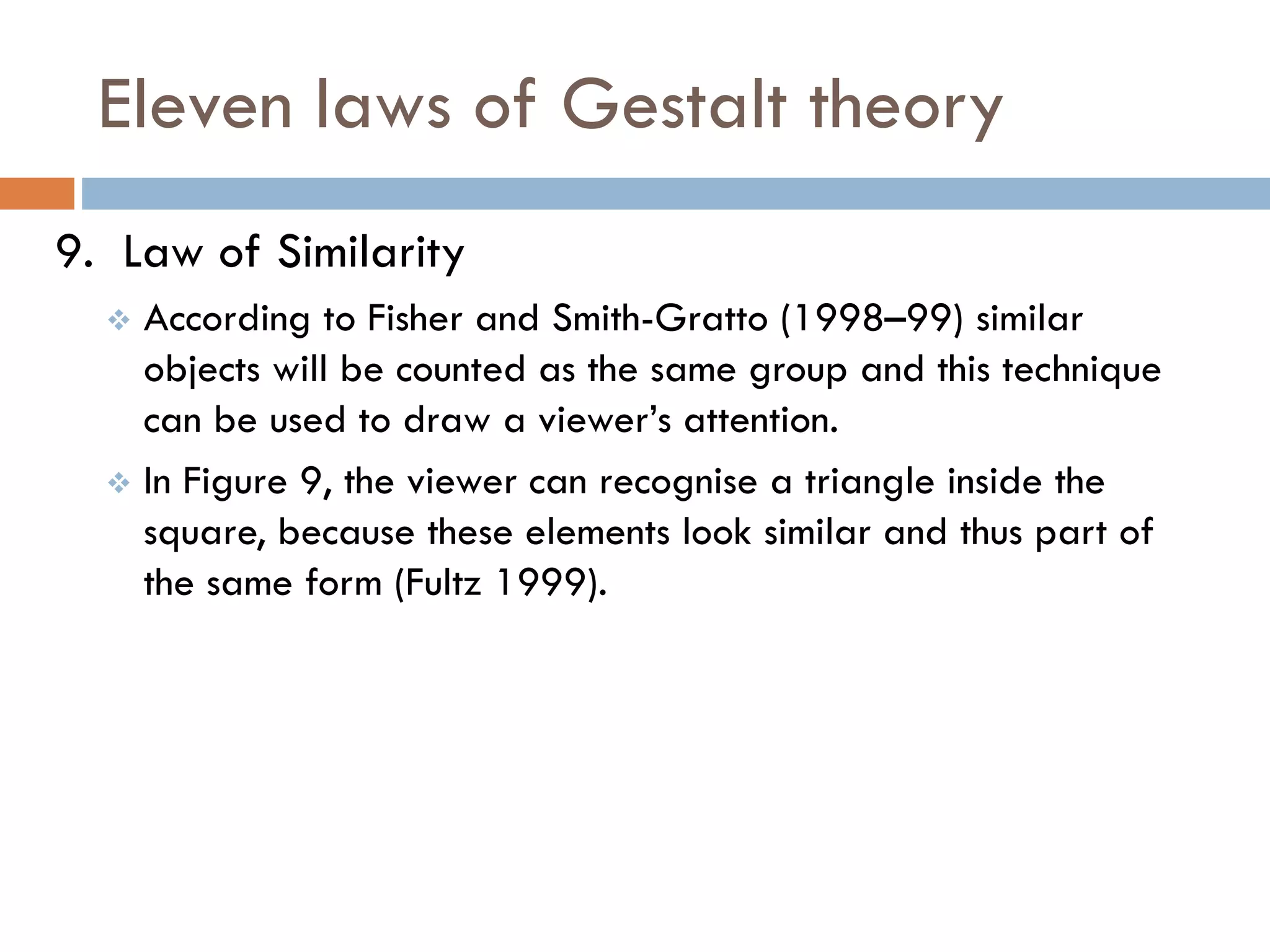Eleven laws of Gestalt theory
9. Law of Similarity
 According to Fisher and Smith-Gratto (1998–99) similar
objects will be counted as the same group and this technique
can be used to draw a viewer’s attention.
 In Figure 9, the viewer can recognise a triangle inside the
square, because these elements look similar and thus part of
the same form (Fultz 1999).
 