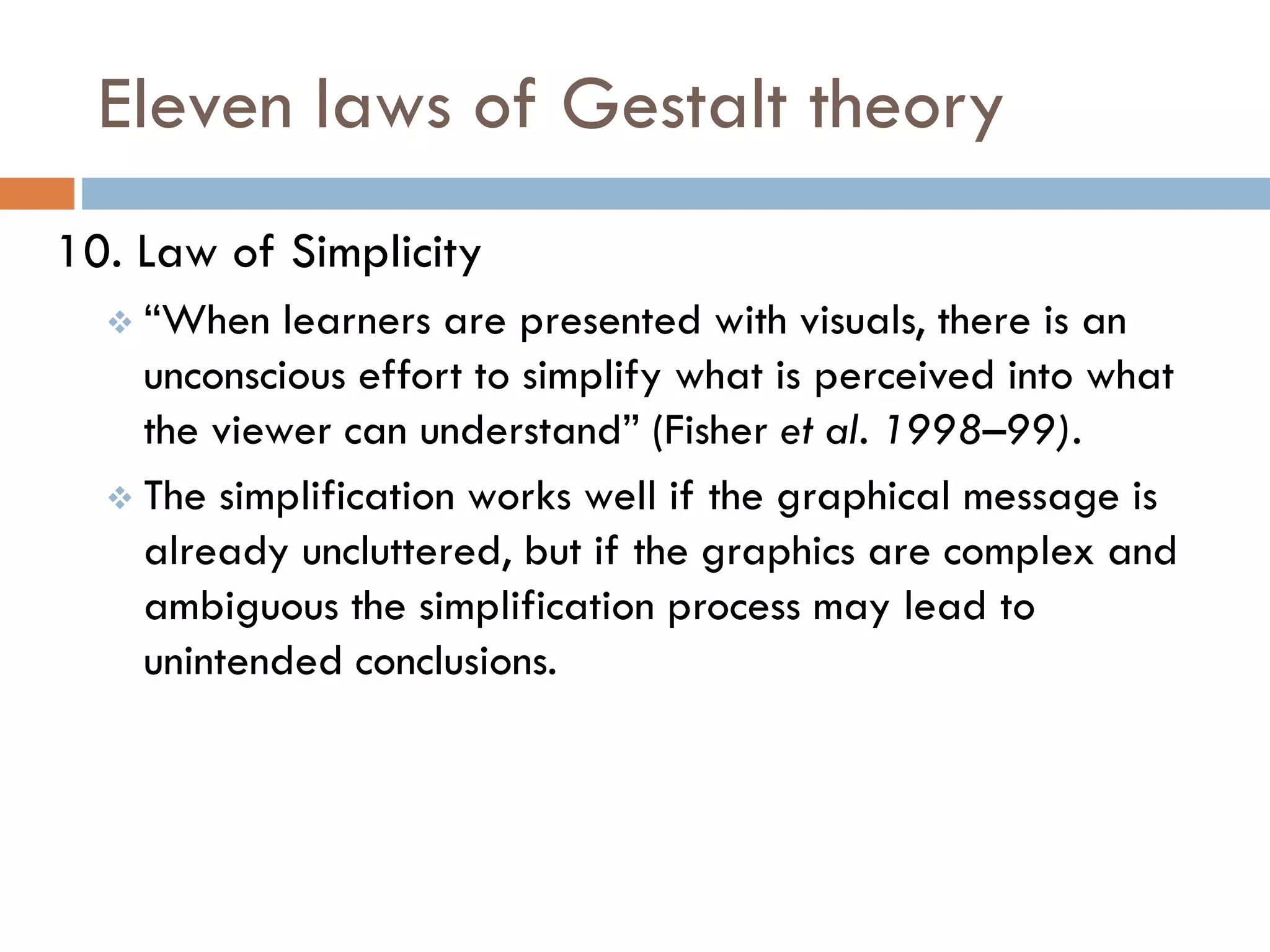 Eleven laws of Gestalt theory
10. Law of Simplicity
 “When learners are presented with visuals, there is an
unconscious effort to simplify what is perceived into what
the viewer can understand” (Fisher et al. 1998–99).
 The simplification works well if the graphical message is
already uncluttered, but if the graphics are complex and
ambiguous the simplification process may lead to
unintended conclusions.
 