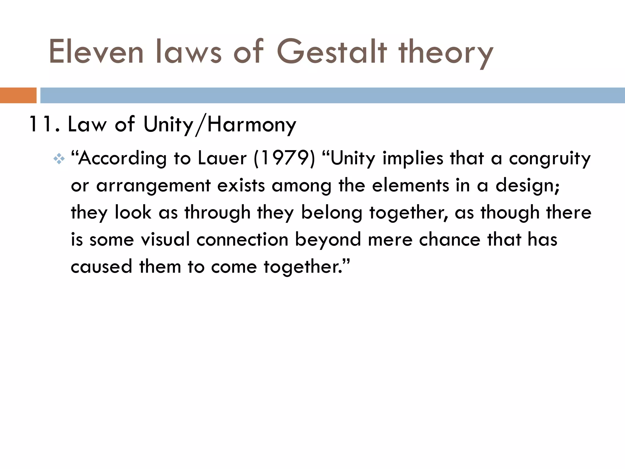 Eleven laws of Gestalt theory
11. Law of Unity/Harmony
 “According to Lauer (1979) “Unity implies that a congruity
or arrangement exists among the elements in a design;
they look as through they belong together, as though there
is some visual connection beyond mere chance that has
caused them to come together.”
 