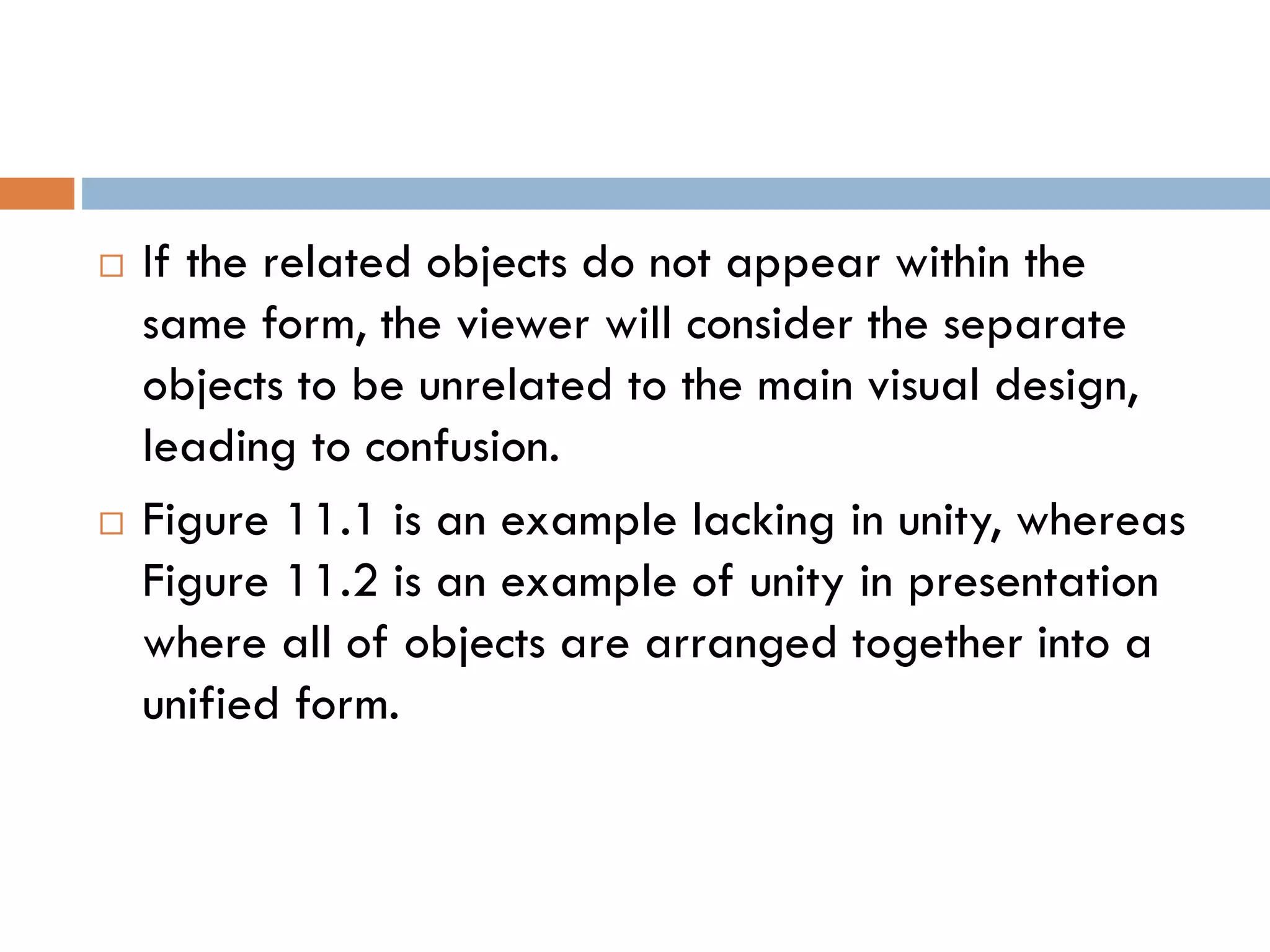  If the related objects do not appear within the
same form, the viewer will consider the separate
objects to be unrelated to the main visual design,
leading to confusion.
 Figure 11.1 is an example lacking in unity, whereas
Figure 11.2 is an example of unity in presentation
where all of objects are arranged together into a
unified form.
 