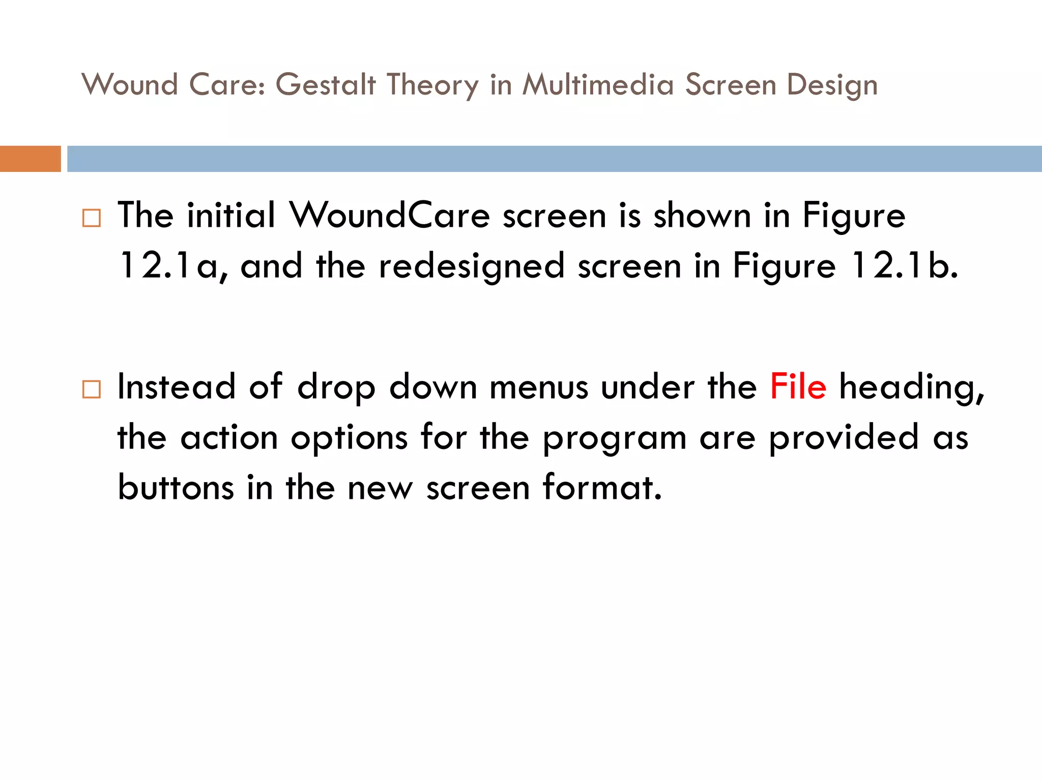 Wound Care: Gestalt Theory in Multimedia Screen Design
 The initial WoundCare screen is shown in Figure
12.1a, and the redesigned screen in Figure 12.1b.
 Instead of drop down menus under the File heading,
the action options for the program are provided as
buttons in the new screen format.
 