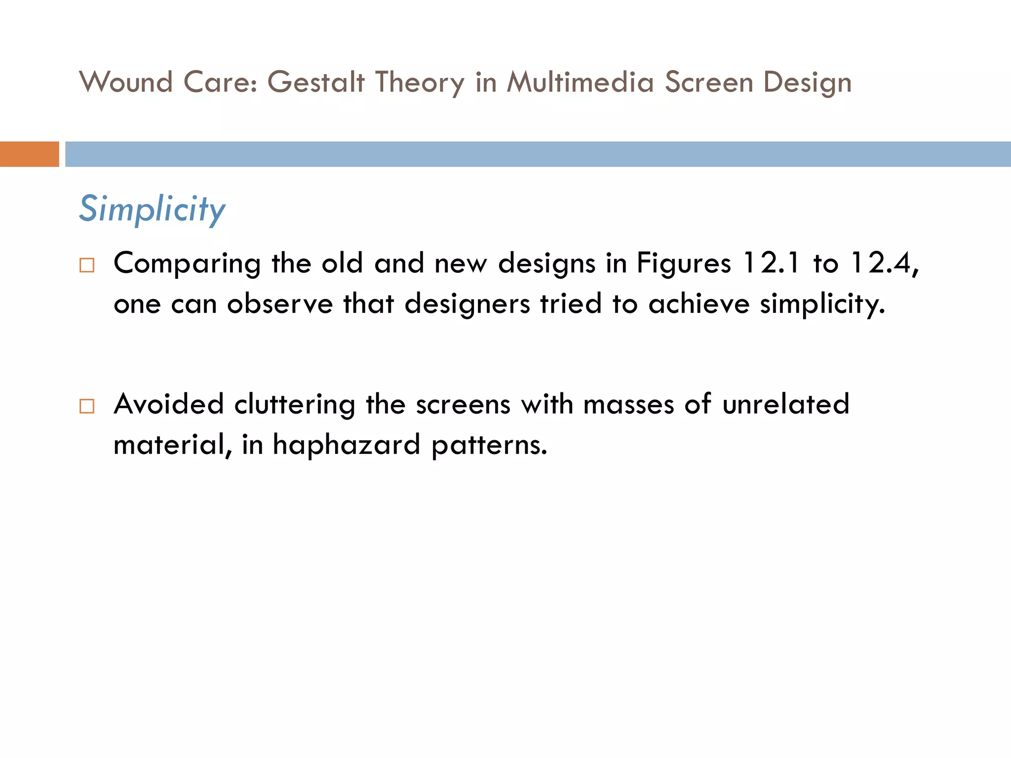 Wound Care: Gestalt Theory in Multimedia Screen Design
Simplicity
 Comparing the old and new designs in Figures 12.1 to 12.4,
one can observe that designers tried to achieve simplicity.
 Avoided cluttering the screens with masses of unrelated
material, in haphazard patterns.
 