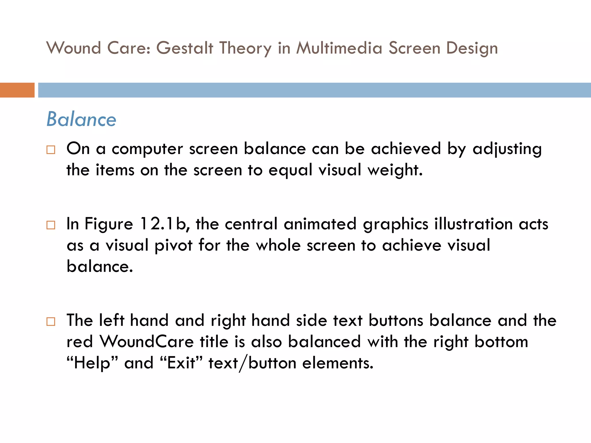 Wound Care: Gestalt Theory in Multimedia Screen Design
Balance
 On a computer screen balance can be achieved by adjusting
the items on the screen to equal visual weight.
 In Figure 12.1b, the central animated graphics illustration acts
as a visual pivot for the whole screen to achieve visual
balance.
 The left hand and right hand side text buttons balance and the
red WoundCare title is also balanced with the right bottom
“Help” and “Exit” text/button elements.
 