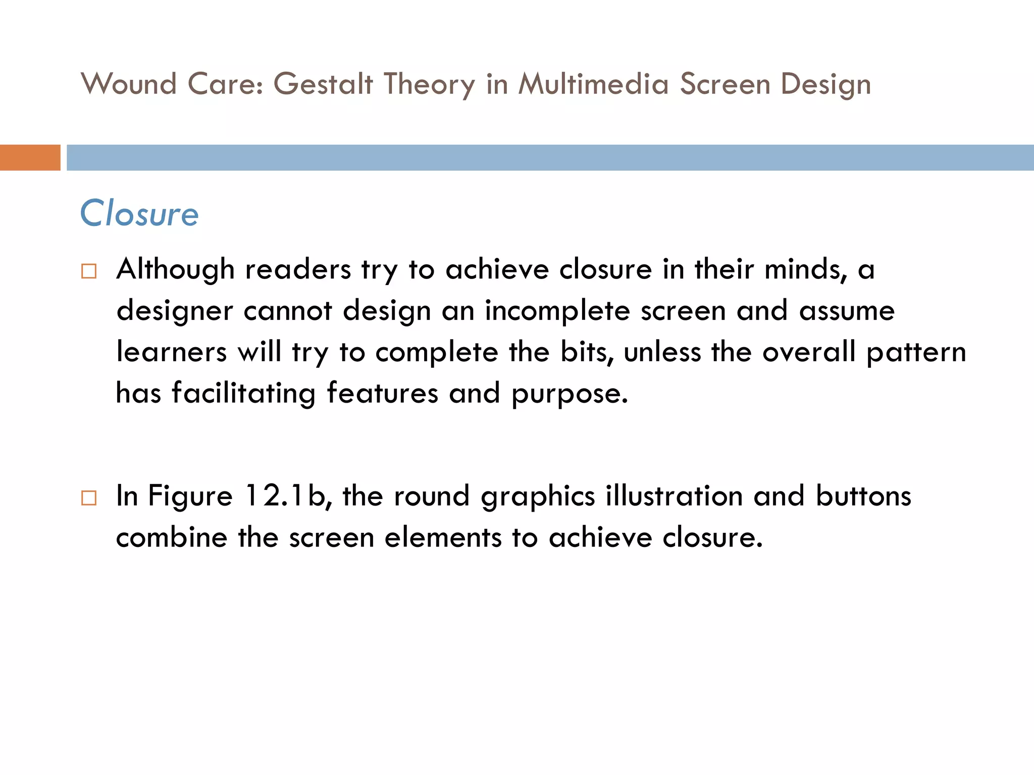 Wound Care: Gestalt Theory in Multimedia Screen Design
Closure
 Although readers try to achieve closure in their minds, a
designer cannot design an incomplete screen and assume
learners will try to complete the bits, unless the overall pattern
has facilitating features and purpose.
 In Figure 12.1b, the round graphics illustration and buttons
combine the screen elements to achieve closure.
 