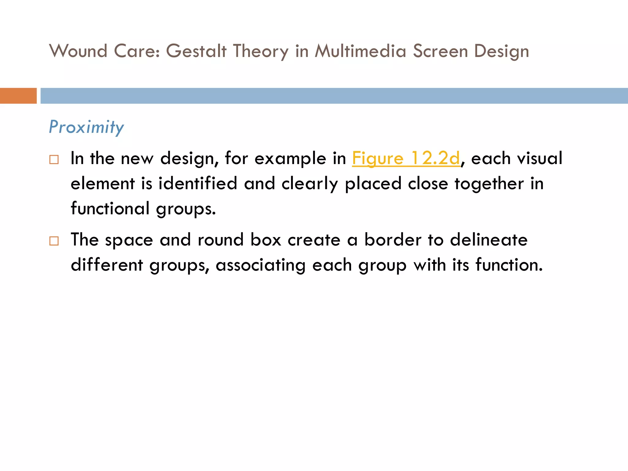 Wound Care: Gestalt Theory in Multimedia Screen Design
Proximity
 In the new design, for example in Figure 12.2d, each visual
element is identified and clearly placed close together in
functional groups.
 The space and round box create a border to delineate
different groups, associating each group with its function.
 