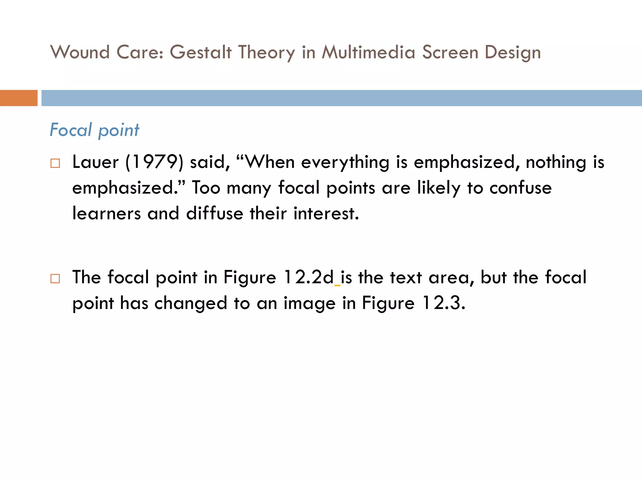 Wound Care: Gestalt Theory in Multimedia Screen Design
Focal point
 Lauer (1979) said, “When everything is emphasized, nothing is
emphasized.” Too many focal points are likely to confuse
learners and diffuse their interest.
 The focal point in Figure 12.2d is the text area, but the focal
point has changed to an image in Figure 12.3.
 