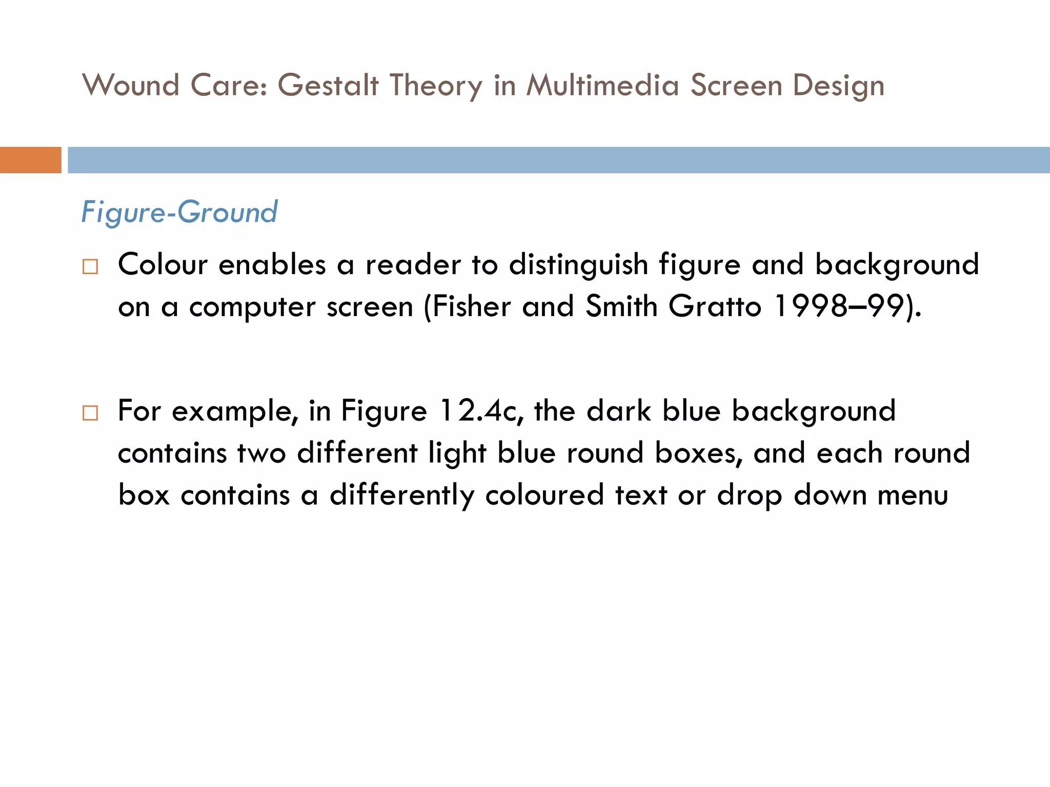 Wound Care: Gestalt Theory in Multimedia Screen Design
Figure-Ground
 Colour enables a reader to distinguish figure and background
on a computer screen (Fisher and Smith Gratto 1998–99).
 For example, in Figure 12.4c, the dark blue background
contains two different light blue round boxes, and each round
box contains a differently coloured text or drop down menu
 