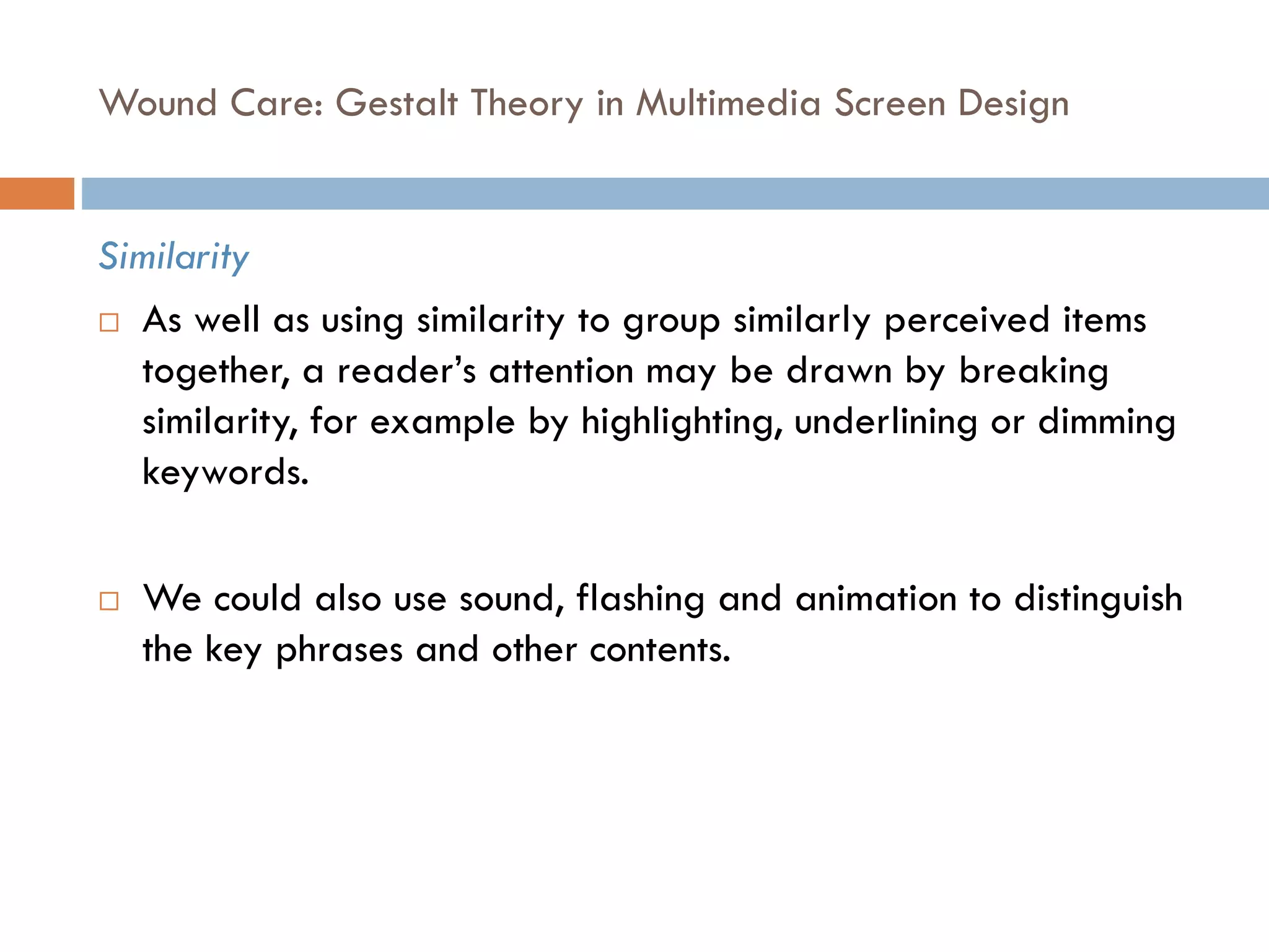 Wound Care: Gestalt Theory in Multimedia Screen Design
Similarity
 As well as using similarity to group similarly perceived items
together, a reader’s attention may be drawn by breaking
similarity, for example by highlighting, underlining or dimming
keywords.
 We could also use sound, flashing and animation to distinguish
the key phrases and other contents.
 