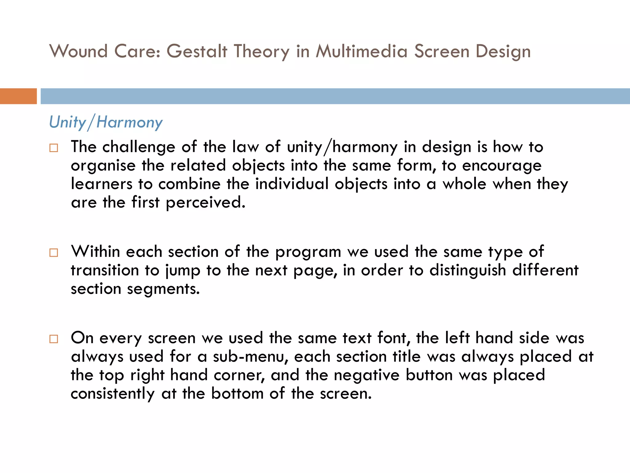 Wound Care: Gestalt Theory in Multimedia Screen Design
Unity/Harmony
 The challenge of the law of unity/harmony in design is how to
organise the related objects into the same form, to encourage
learners to combine the individual objects into a whole when they
are the first perceived.
 Within each section of the program we used the same type of
transition to jump to the next page, in order to distinguish different
section segments.
 On every screen we used the same text font, the left hand side was
always used for a sub-menu, each section title was always placed at
the top right hand corner, and the negative button was placed
consistently at the bottom of the screen.
 