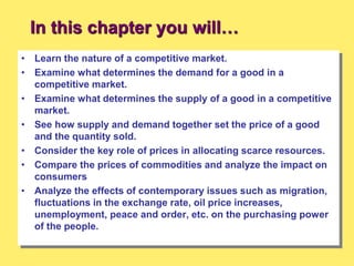 In this chapter you will…
• Learn the nature of a competitive market.
• Examine what determines the demand for a good in a
competitive market.
• Examine what determines the supply of a good in a competitive
market.
• See how supply and demand together set the price of a good
and the quantity sold.
• Consider the key role of prices in allocating scarce resources.
• Compare the prices of commodities and analyze the impact on
consumers
• Analyze the effects of contemporary issues such as migration,
fluctuations in the exchange rate, oil price increases,
unemployment, peace and order, etc. on the purchasing power
of the people.
 
