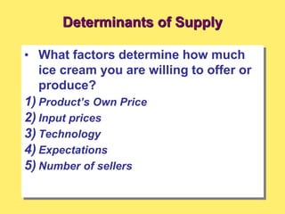 Determinants of Supply
• What factors determine how much
ice cream you are willing to offer or
produce?
1) Product’s Own Price
2) Input prices
3) Technology
4) Expectations
5) Number of sellers
 