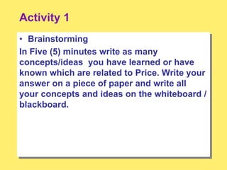 Activity 1
• Brainstorming
In Five (5) minutes write as many
concepts/ideas you have learned or have
known which are related to Price. Write your
answer on a piece of paper and write all
your concepts and ideas on the whiteboard /
blackboard.
 