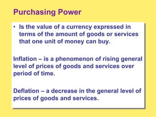 Purchasing Power
• Is the value of a currency expressed in
terms of the amount of goods or services
that one unit of money can buy.
Inflation – is a phenomenon of rising general
level of prices of goods and services over
period of time.
Deflation – a decrease in the general level of
prices of goods and services.
 