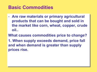Basic Commodities
- Are raw materials or primary agricultural
products that can be bought and sold in
the market like corn, wheat, copper, crude
oil..
What causes commodities price to change?
1. When supply exceeds demand, price fall
and when demand is greater than supply
prices rise.
 