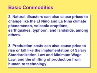 Basic Commodities
2. Natural disasters can also cause prices to
change like the El Nino and La Nina climate
phenomenon, volcanic eruptions,
earthquakes, typhoon, and landslide, among
others.
3. Production costs can also cause price to
rise or fall like the implementation of Salary
Standardization Law and Minimum Wage
Law, and the shifting of production from
human to technology.
 