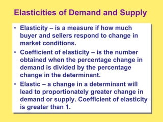 Elasticities of Demand and Supply
• Elasticity – is a measure if how much
buyer and sellers respond to change in
market conditions.
• Coefficient of elasticity – is the number
obtained when the percentage change in
demand is divided by the percentage
change in the determinant.
• Elastic – a change in a determinant will
lead to proportionately greater change in
demand or supply. Coefficient of elasticity
is greater than 1.
 