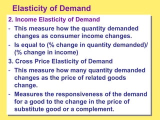 Elasticity of Demand
2. Income Elasticity of Demand
- This measure how the quantity demanded
changes as consumer income changes.
- Is equal to (% change in quantity demanded)/
(% change in income)
3. Cross Price Elasticity of Demand
- This measure how many quantity demanded
changes as the price of related goods
change.
- Measures the responsiveness of the demand
for a good to the change in the price of
substitute good or a complement.
 
