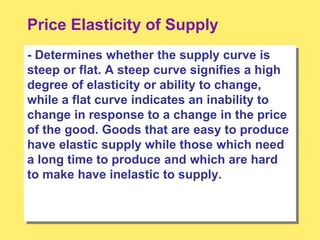 Price Elasticity of Supply
- Determines whether the supply curve is
steep or flat. A steep curve signifies a high
degree of elasticity or ability to change,
while a flat curve indicates an inability to
change in response to a change in the price
of the good. Goods that are easy to produce
have elastic supply while those which need
a long time to produce and which are hard
to make have inelastic to supply.
 